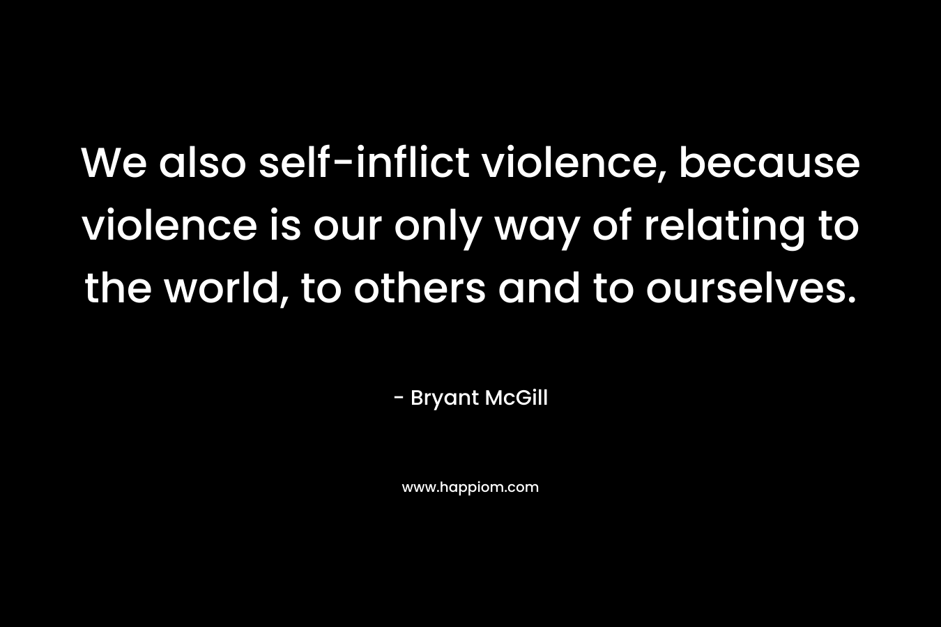We also self-inflict violence, because violence is our only way of relating to the world, to others and to ourselves.