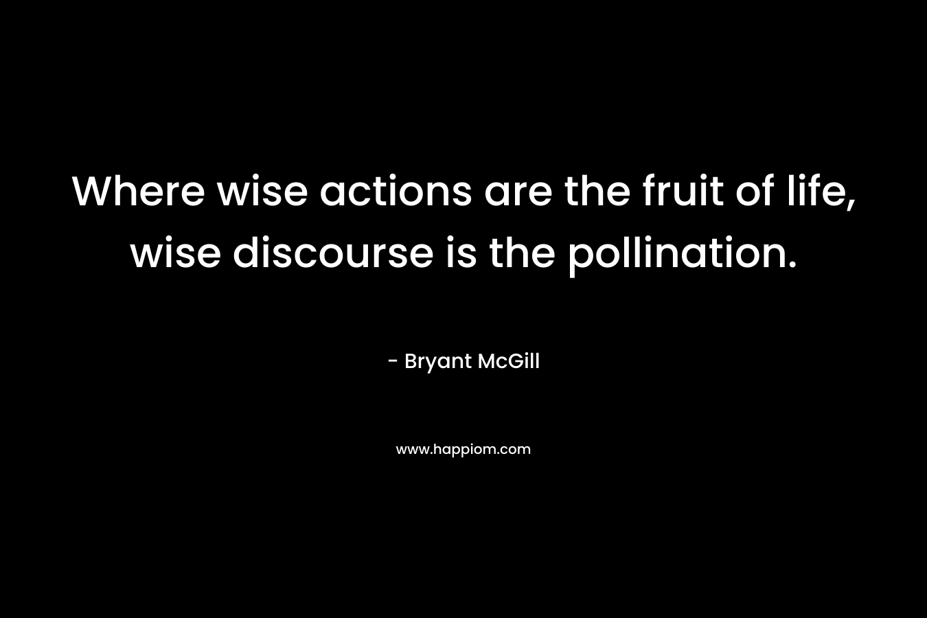 Where wise actions are the fruit of life, wise discourse is the pollination. – Bryant McGill