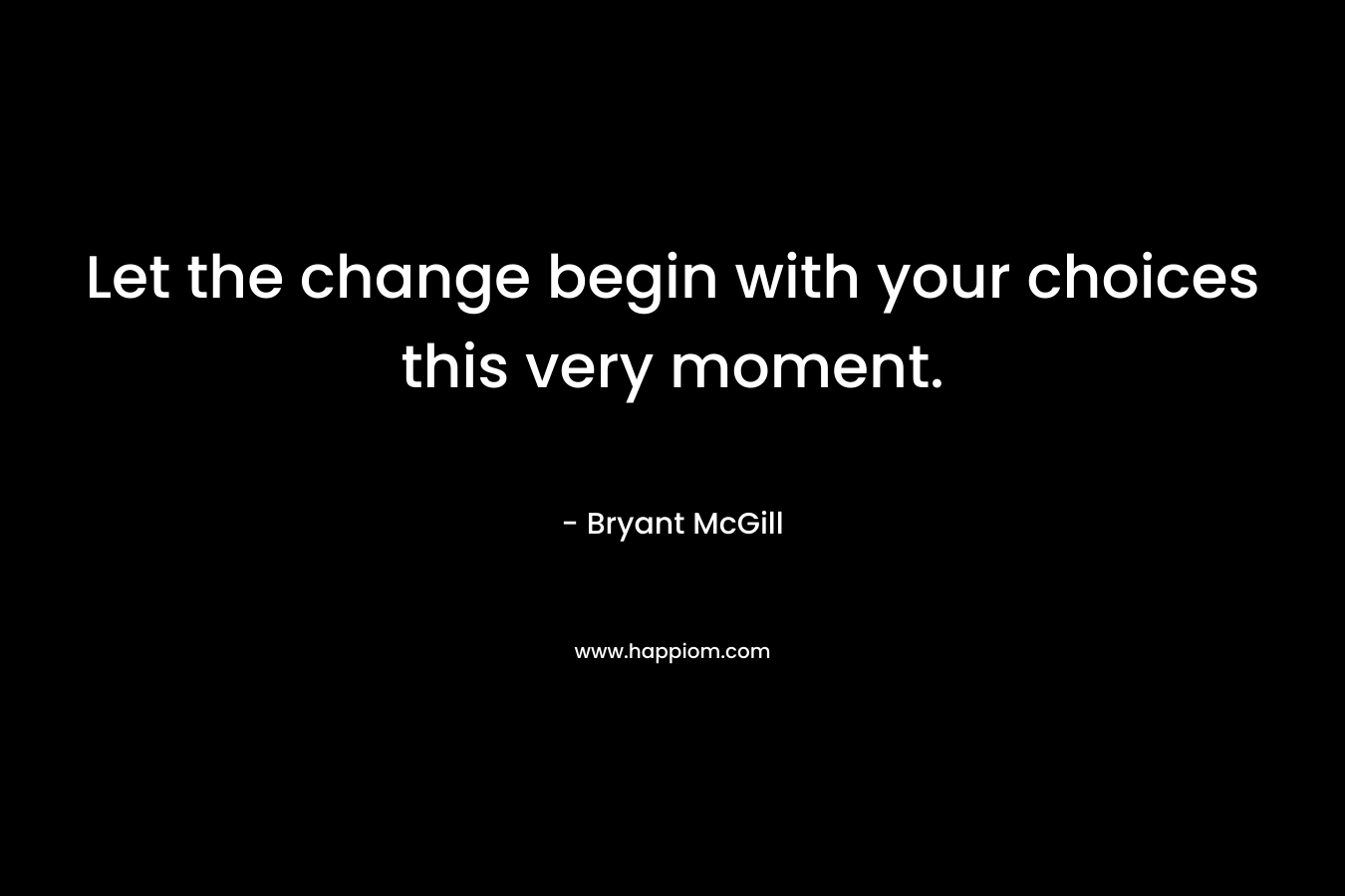 Let the change begin with your choices this very moment.