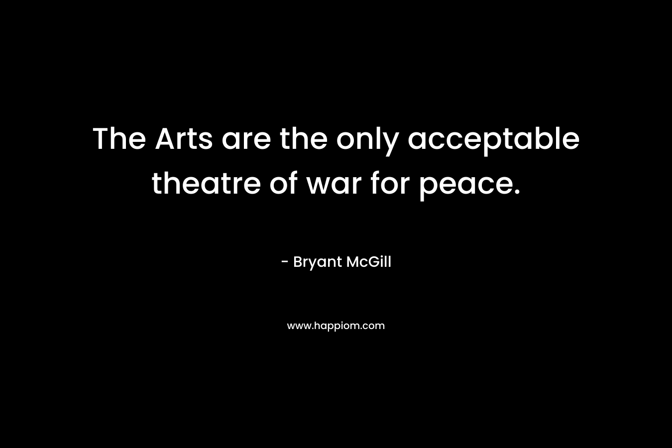 The Arts are the only acceptable theatre of war for peace. – Bryant McGill