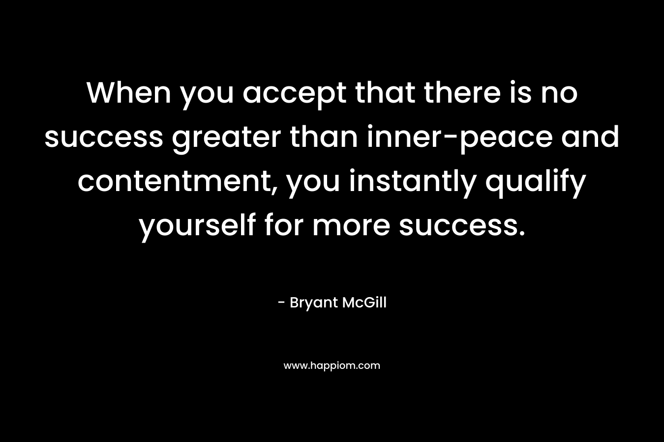 When you accept that there is no success greater than inner-peace and contentment, you instantly qualify yourself for more success. – Bryant McGill