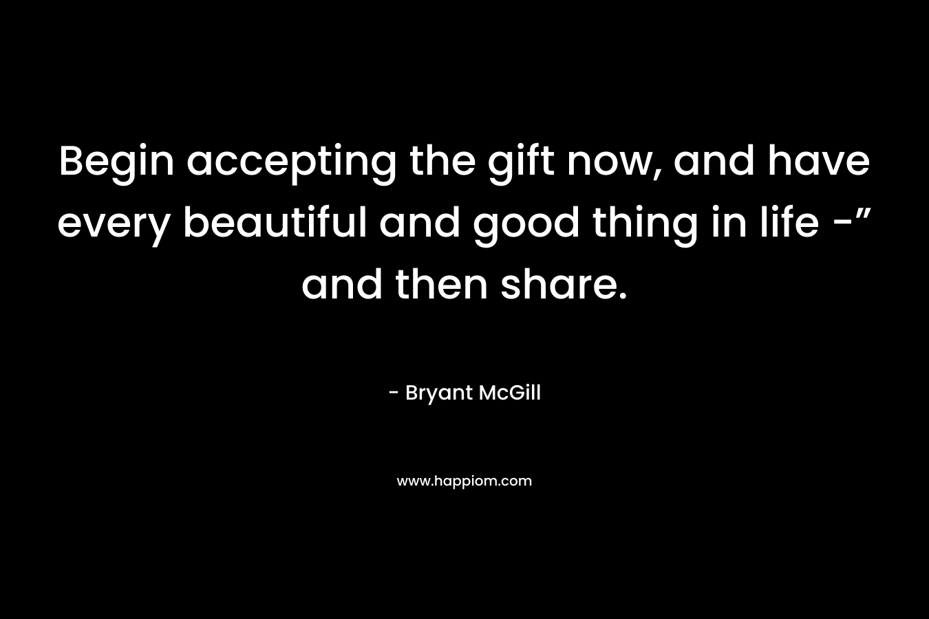 Begin accepting the gift now, and have every beautiful and good thing in life -” and then share.