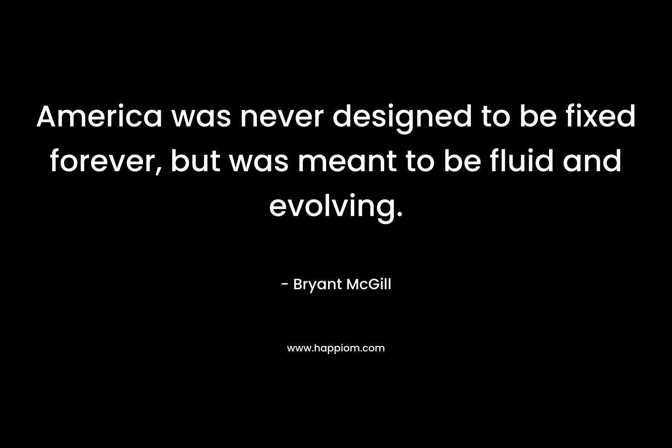 America was never designed to be fixed forever, but was meant to be fluid and evolving. – Bryant McGill