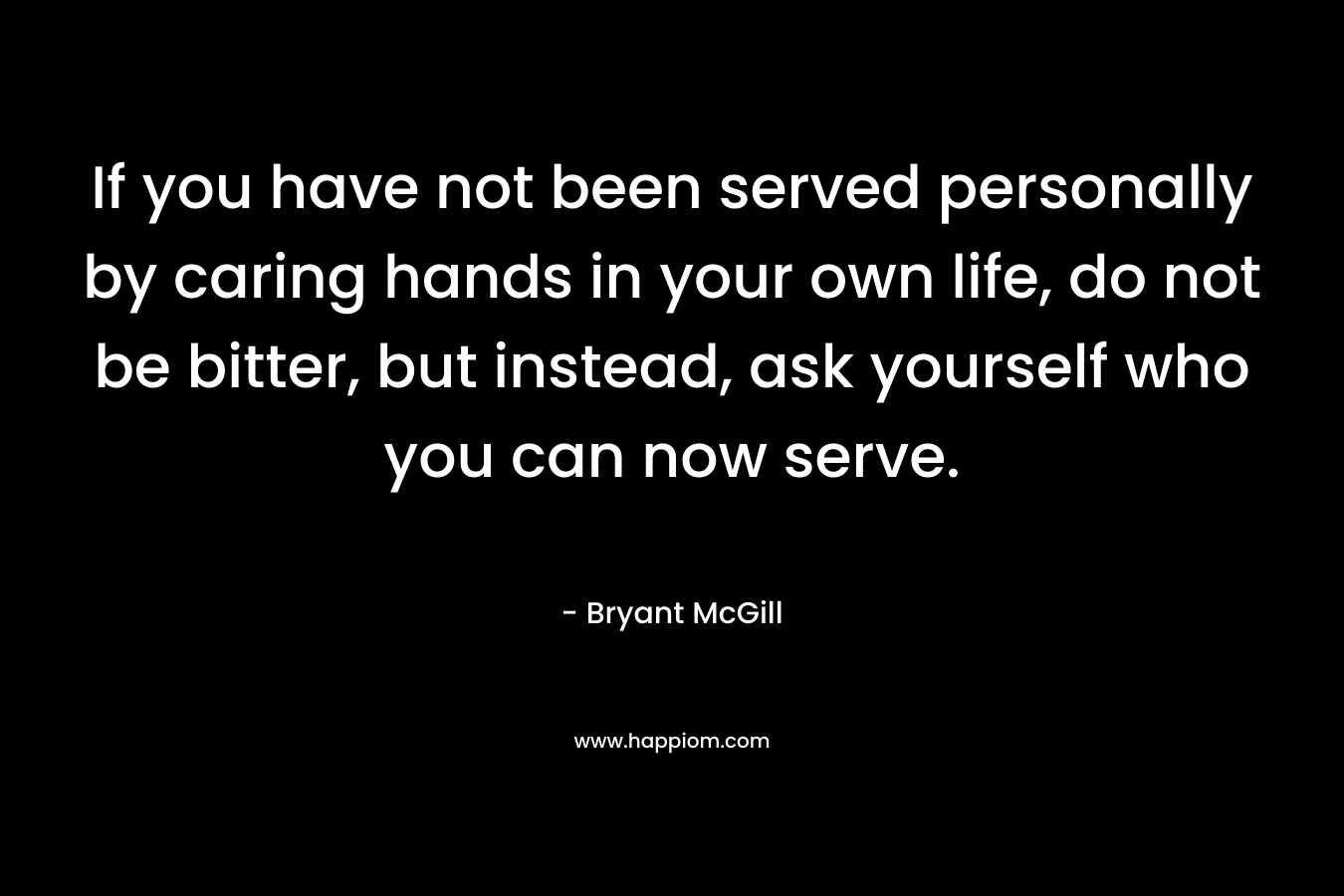 If you have not been served personally by caring hands in your own life, do not be bitter, but instead, ask yourself who you can now serve.