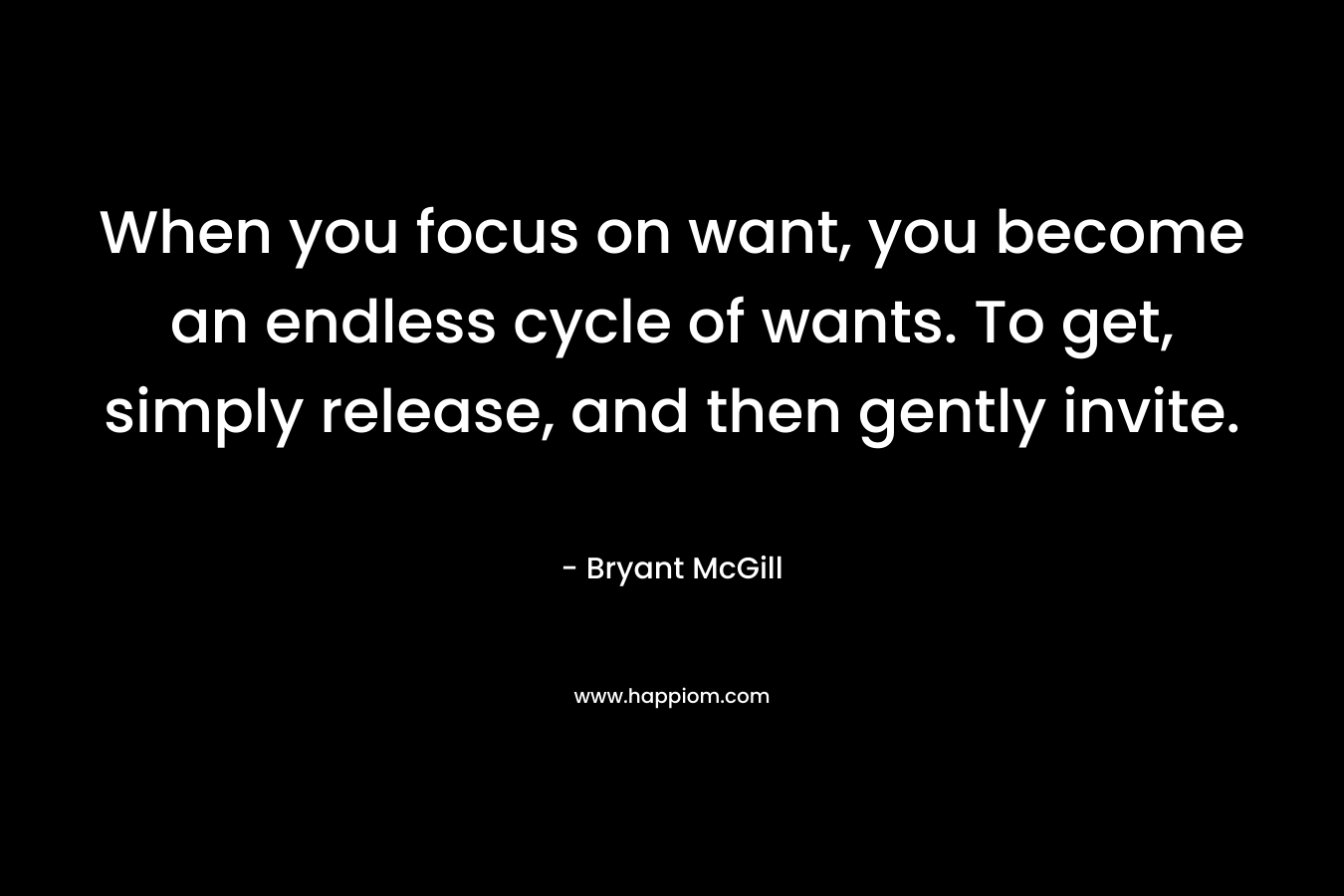 When you focus on want, you become an endless cycle of wants. To get, simply release, and then gently invite. – Bryant McGill
