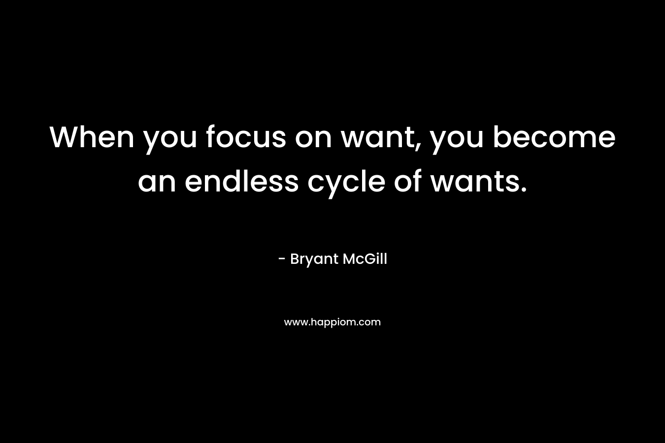 When you focus on want, you become an endless cycle of wants.