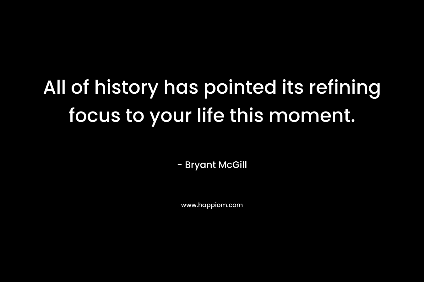 All of history has pointed its refining focus to your life this moment.