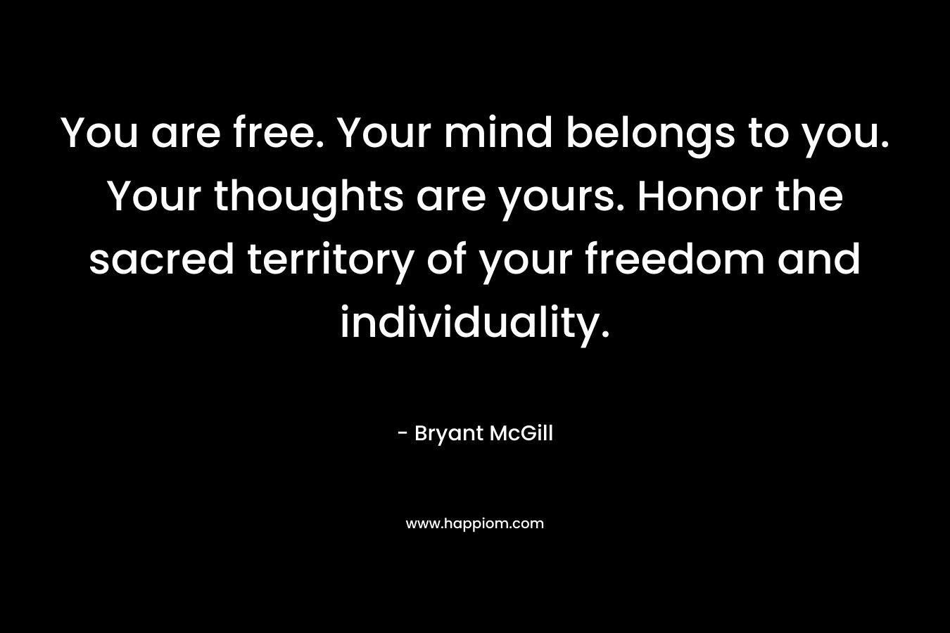 You are free. Your mind belongs to you. Your thoughts are yours. Honor the sacred territory of your freedom and individuality. – Bryant McGill