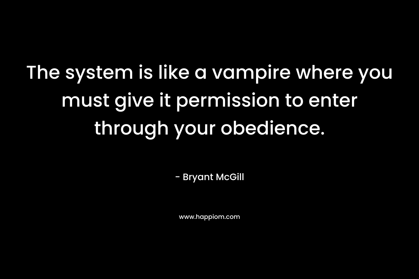 The system is like a vampire where you must give it permission to enter through your obedience. – Bryant McGill