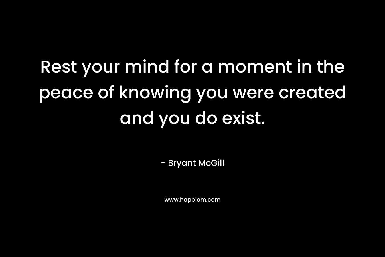 Rest your mind for a moment in the peace of knowing you were created and you do exist.