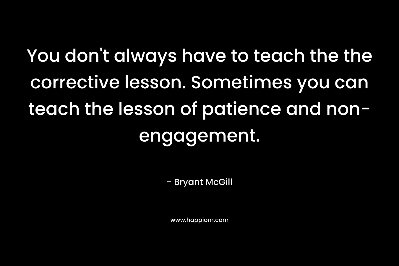 You don't always have to teach the the corrective lesson. Sometimes you can teach the lesson of patience and non-engagement.