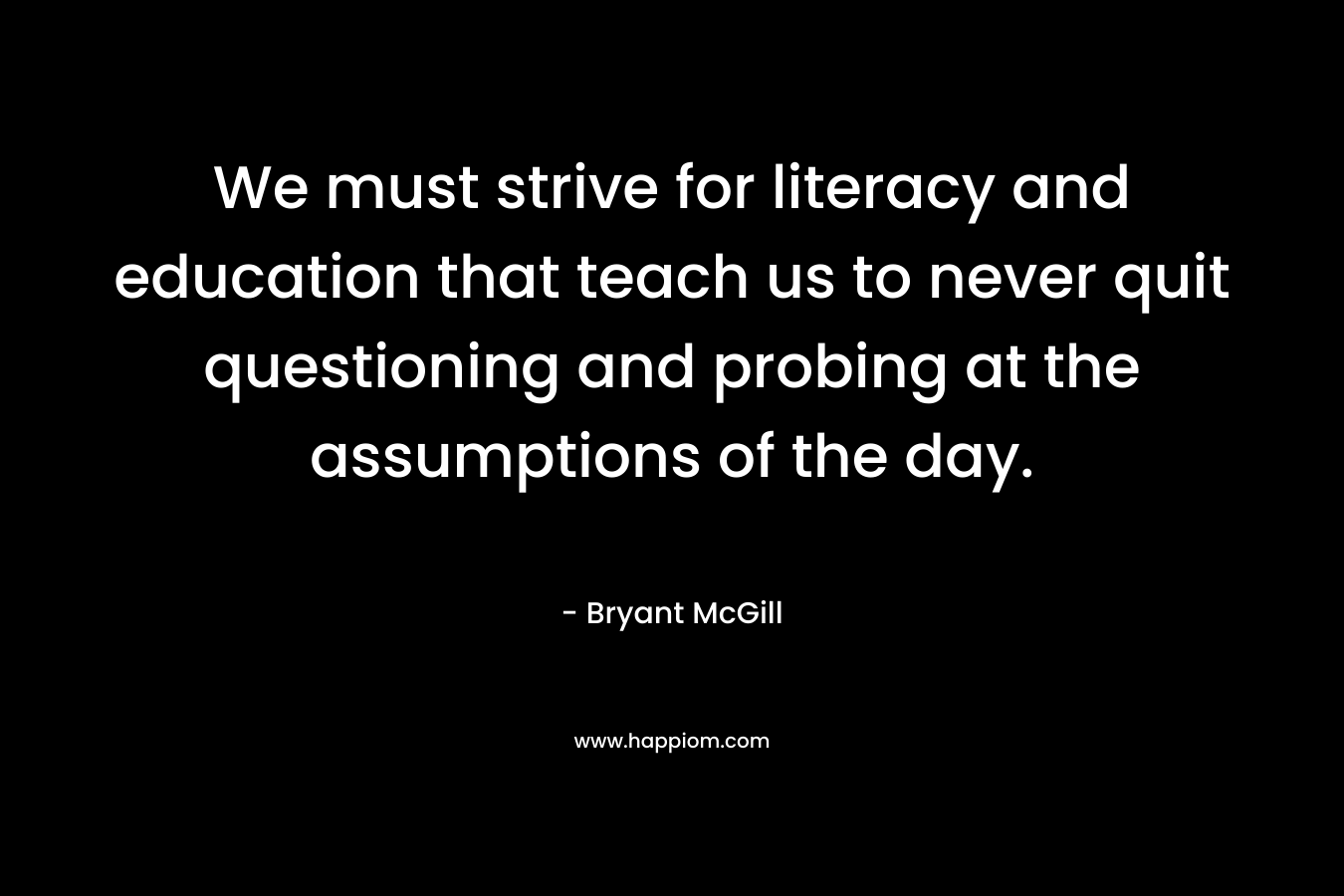 We must strive for literacy and education that teach us to never quit questioning and probing at the assumptions of the day. – Bryant McGill