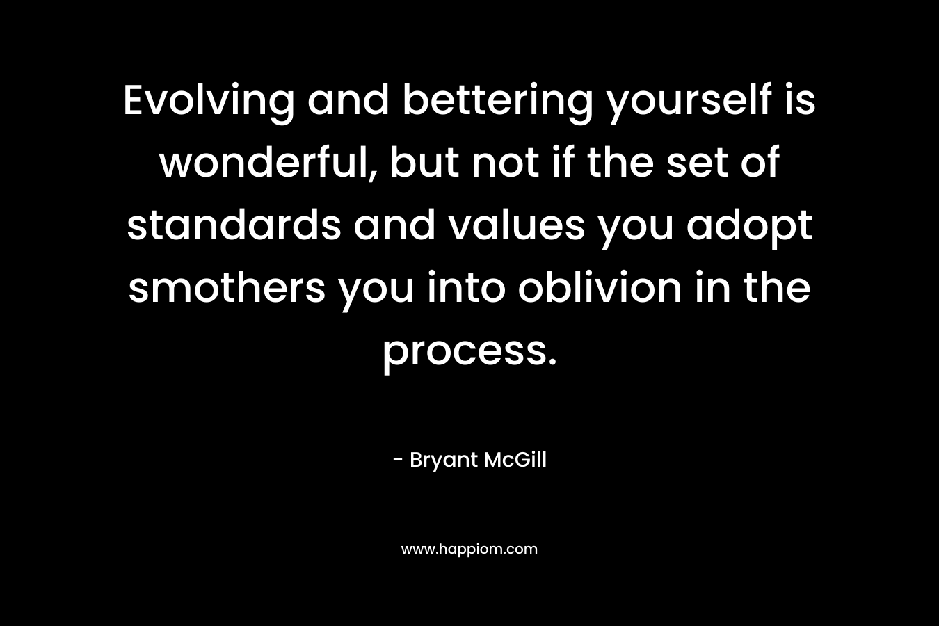 Evolving and bettering yourself is wonderful, but not if the set of standards and values you adopt smothers you into oblivion in the process. – Bryant McGill