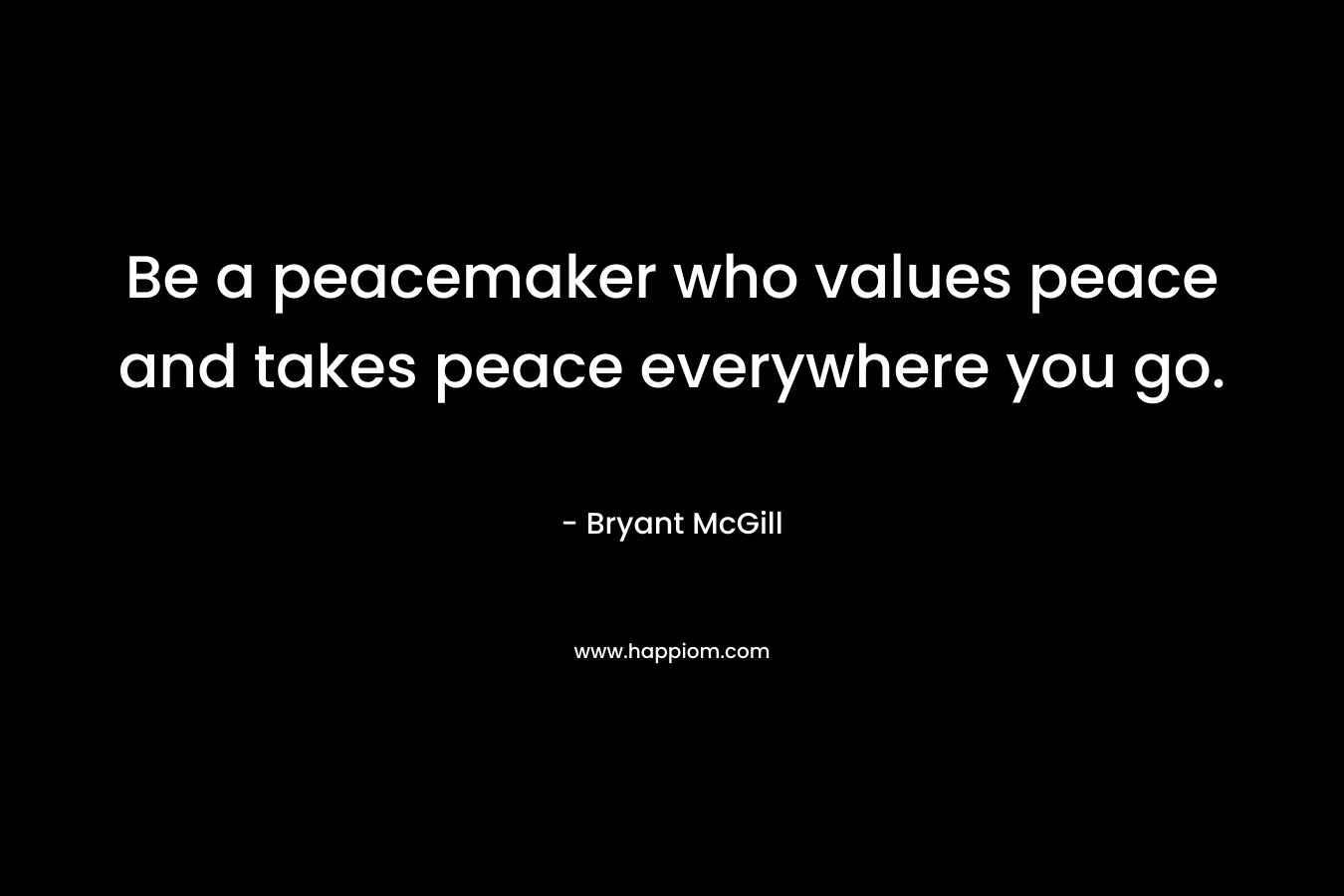 Be a peacemaker who values peace and takes peace everywhere you go. – Bryant McGill