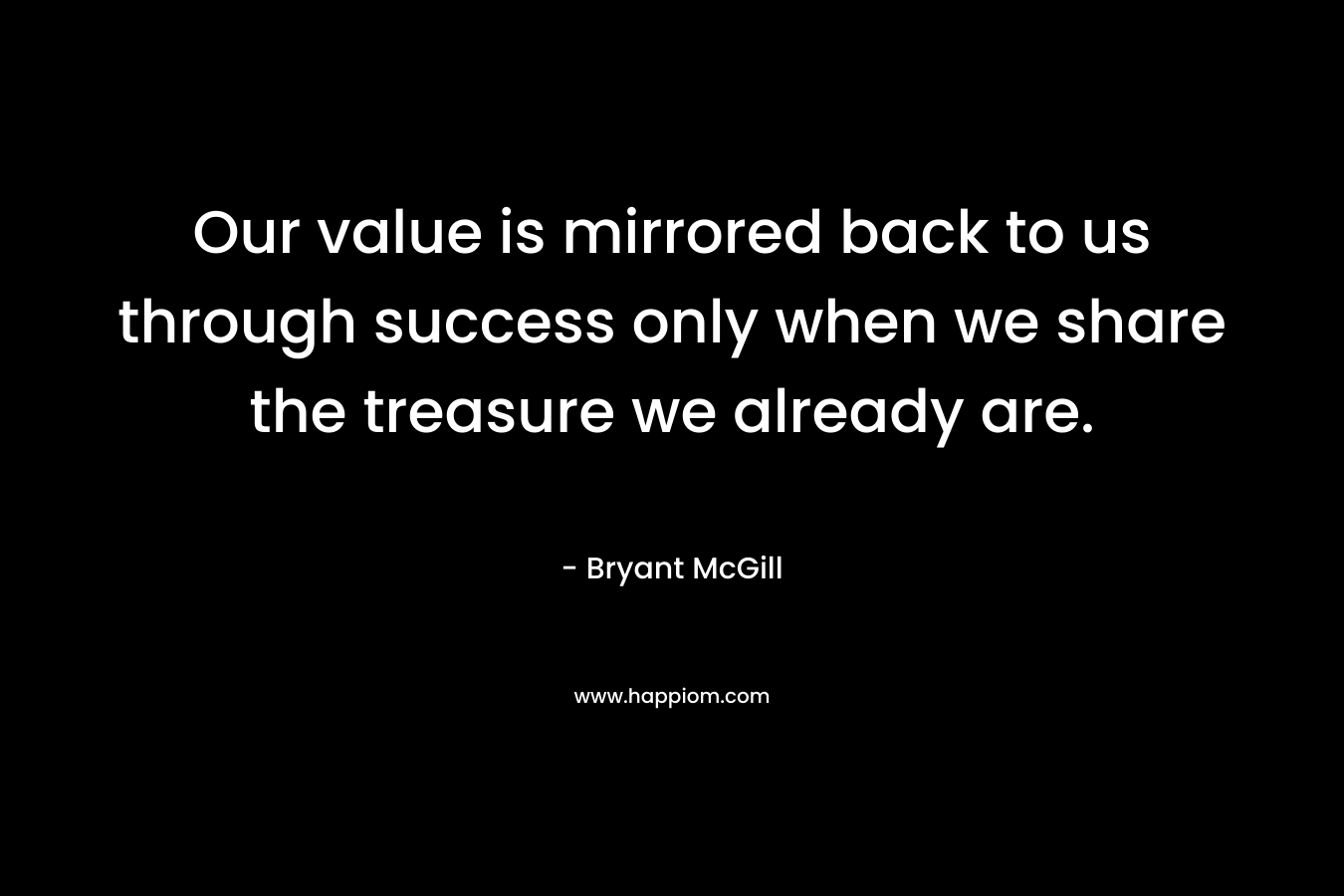 Our value is mirrored back to us through success only when we share the treasure we already are. – Bryant McGill