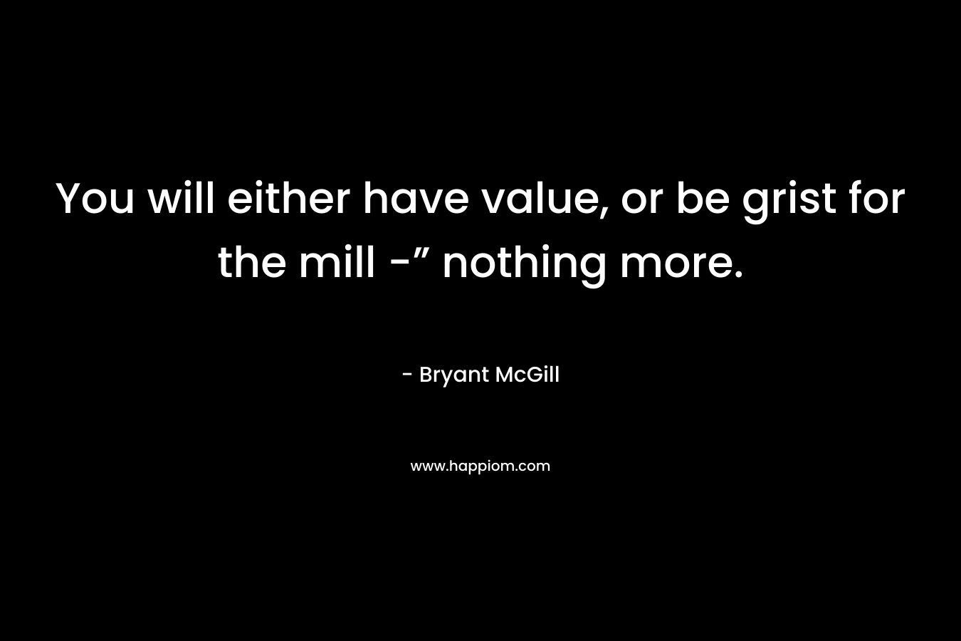 You will either have value, or be grist for the mill -” nothing more. – Bryant McGill