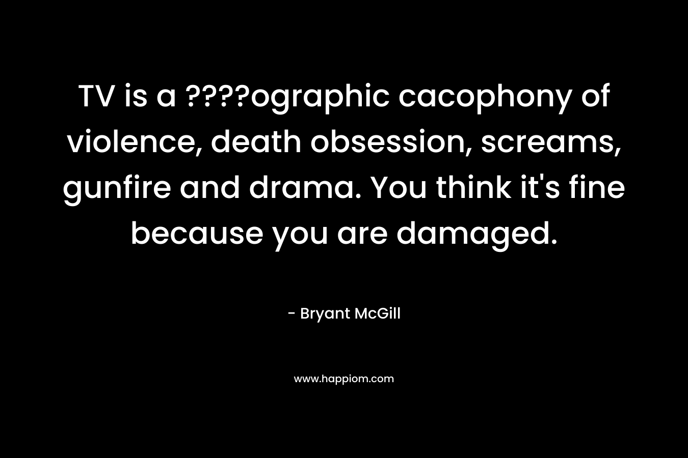 TV is a ????ographic cacophony of violence, death obsession, screams, gunfire and drama. You think it’s fine because you are damaged. – Bryant McGill
