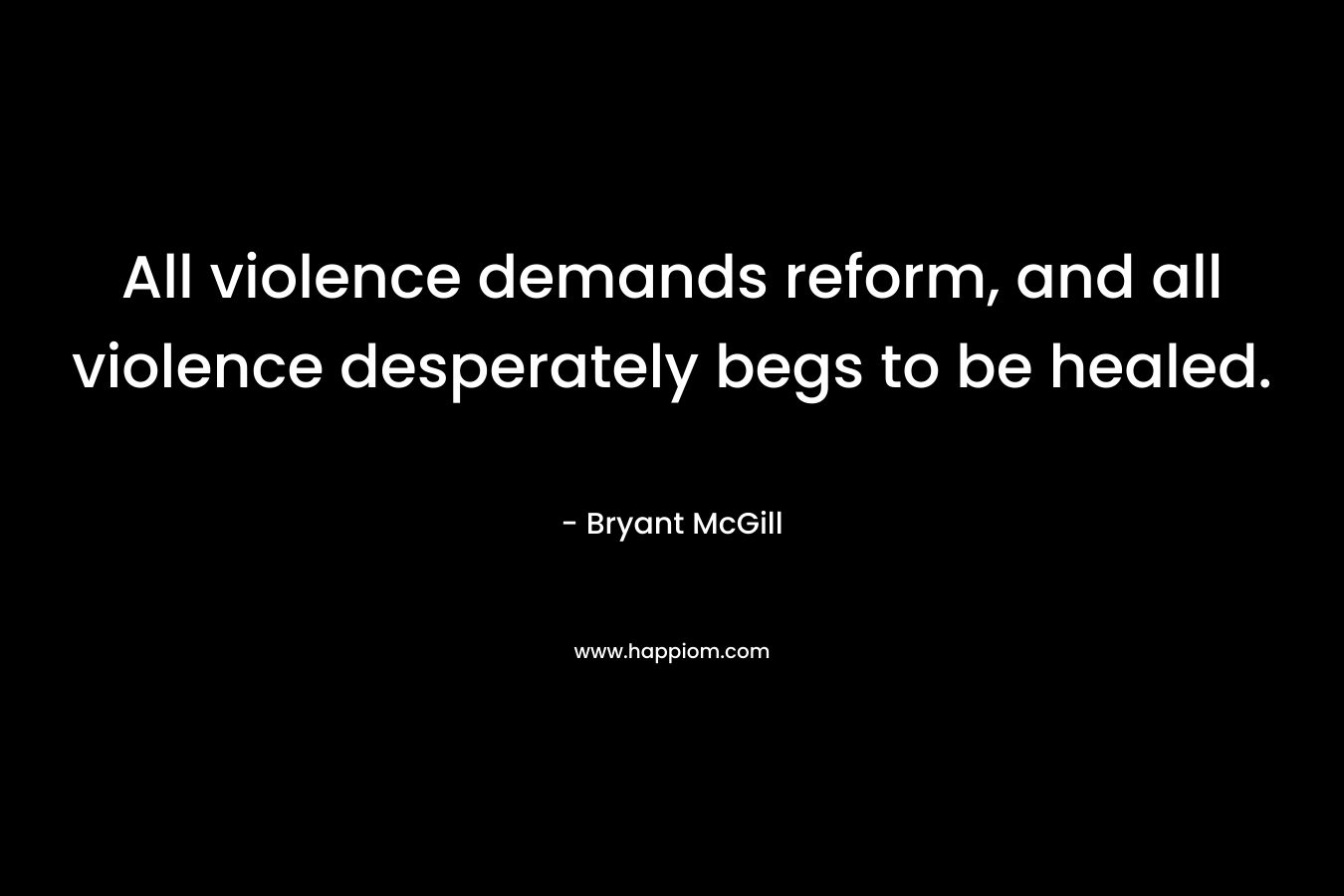 All violence demands reform, and all violence desperately begs to be healed. – Bryant McGill