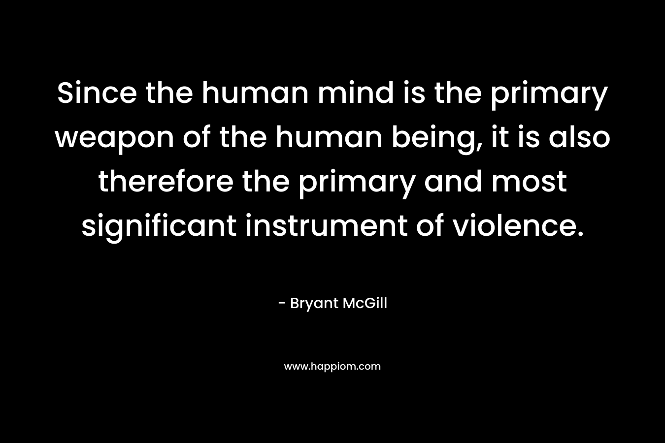 Since the human mind is the primary weapon of the human being, it is also therefore the primary and most significant instrument of violence. – Bryant McGill