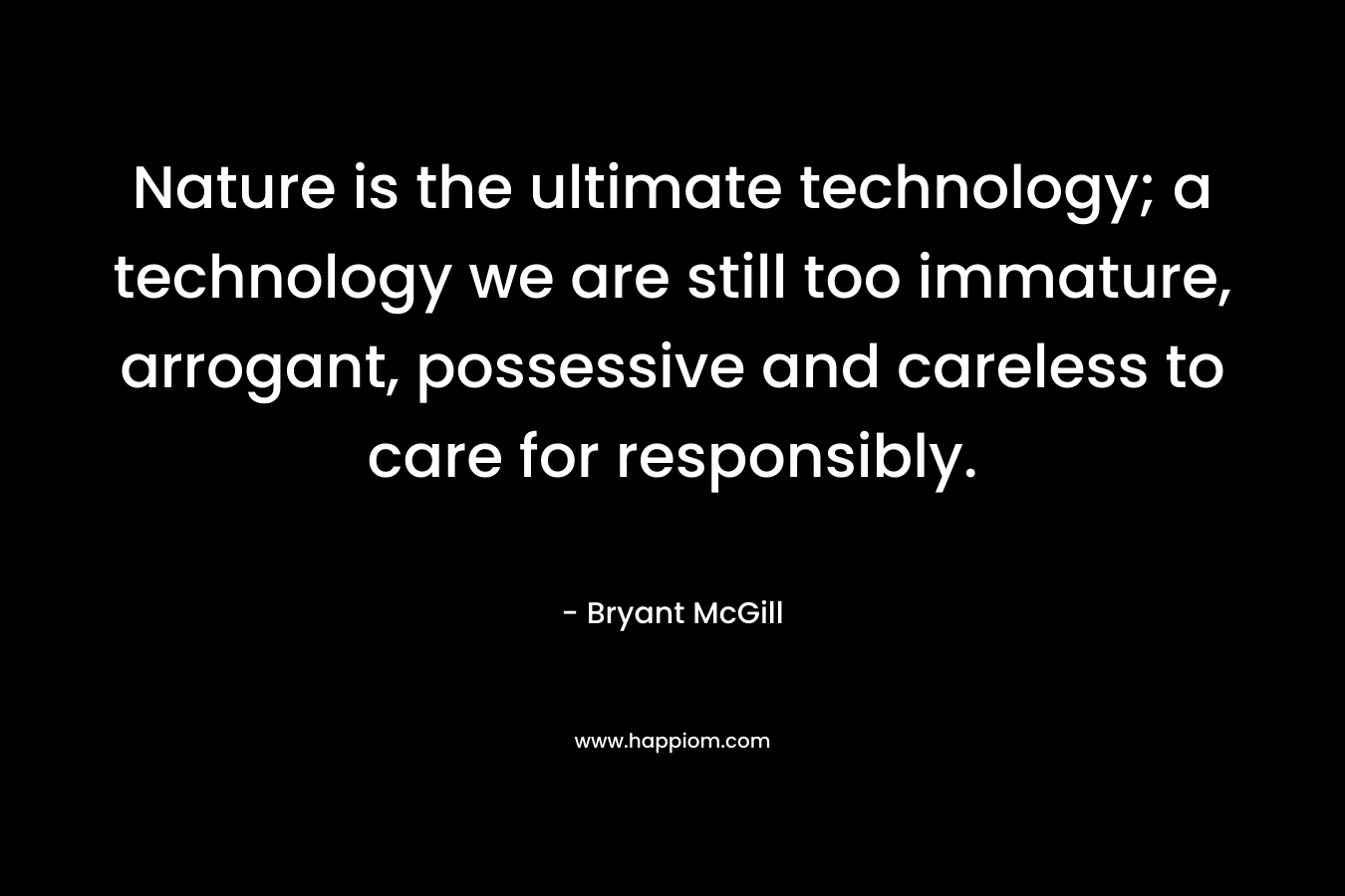 Nature is the ultimate technology; a technology we are still too immature, arrogant, possessive and careless to care for responsibly. – Bryant McGill