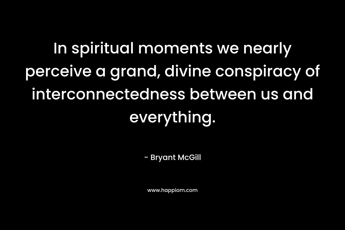 In spiritual moments we nearly perceive a grand, divine conspiracy of interconnectedness between us and everything. – Bryant McGill