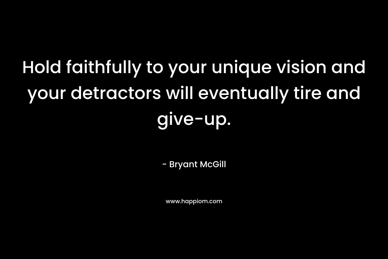 Hold faithfully to your unique vision and your detractors will eventually tire and give-up. – Bryant McGill