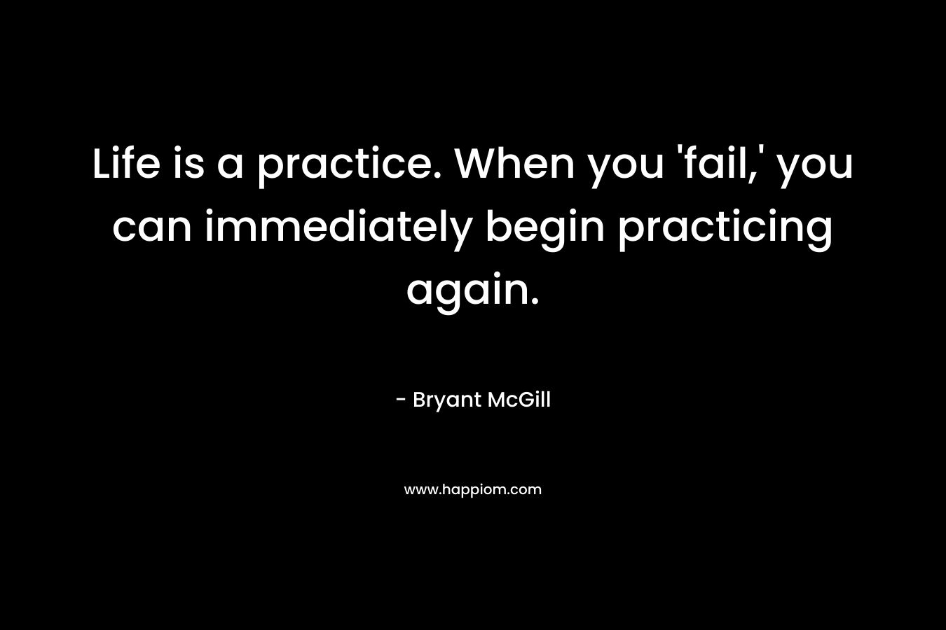 Life is a practice. When you 'fail,' you can immediately begin practicing again.