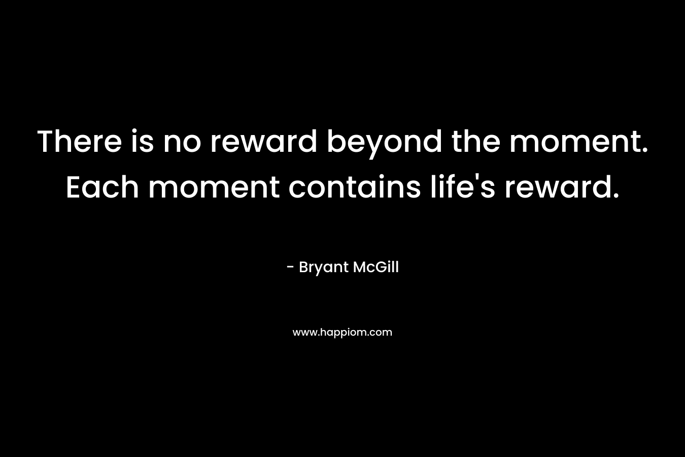 There is no reward beyond the moment. Each moment contains life's reward.