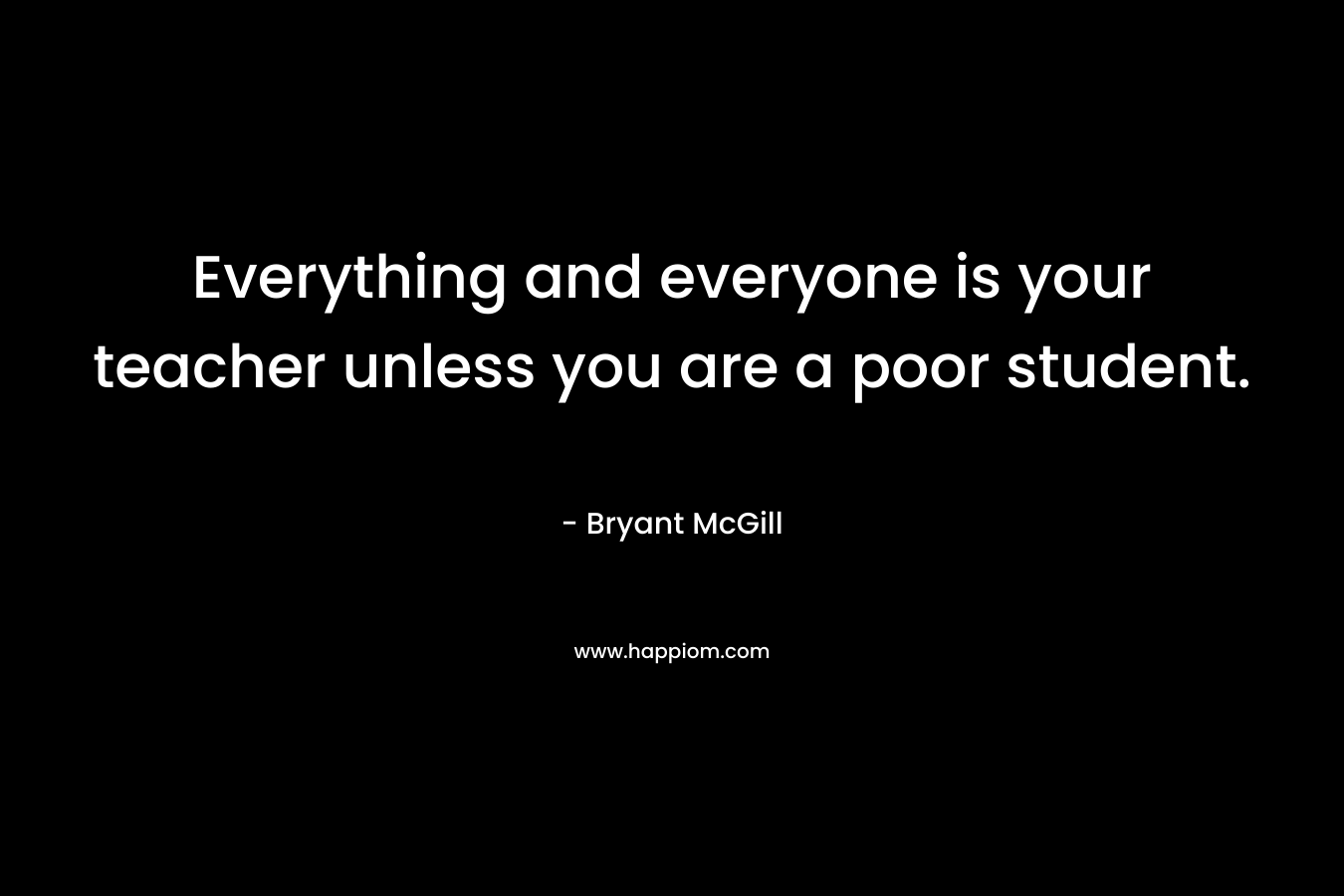Everything and everyone is your teacher unless you are a poor student.