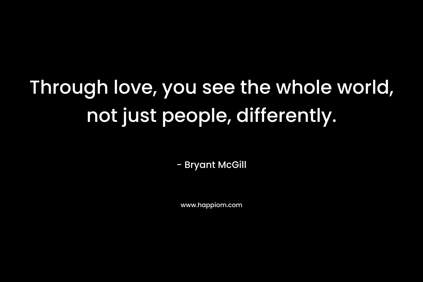 Through love, you see the whole world, not just people, differently.