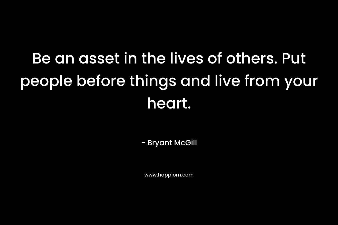 Be an asset in the lives of others. Put people before things and live from your heart. – Bryant McGill
