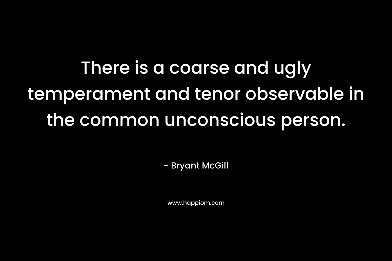 There is a coarse and ugly temperament and tenor observable in the common unconscious person. – Bryant McGill