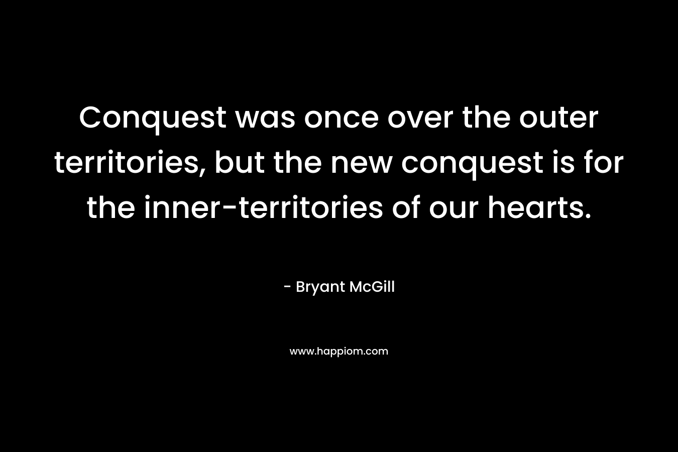Conquest was once over the outer territories, but the new conquest is for the inner-territories of our hearts. – Bryant McGill