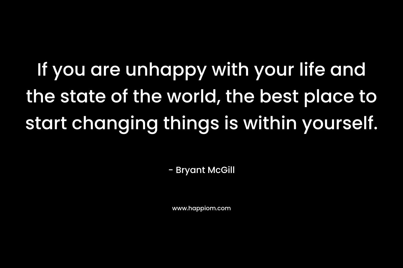 If you are unhappy with your life and the state of the world, the best place to start changing things is within yourself. – Bryant McGill