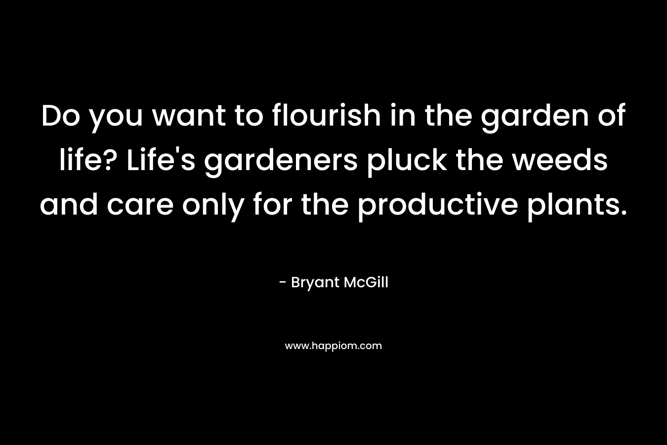 Do you want to flourish in the garden of life? Life’s gardeners pluck the weeds and care only for the productive plants. – Bryant McGill