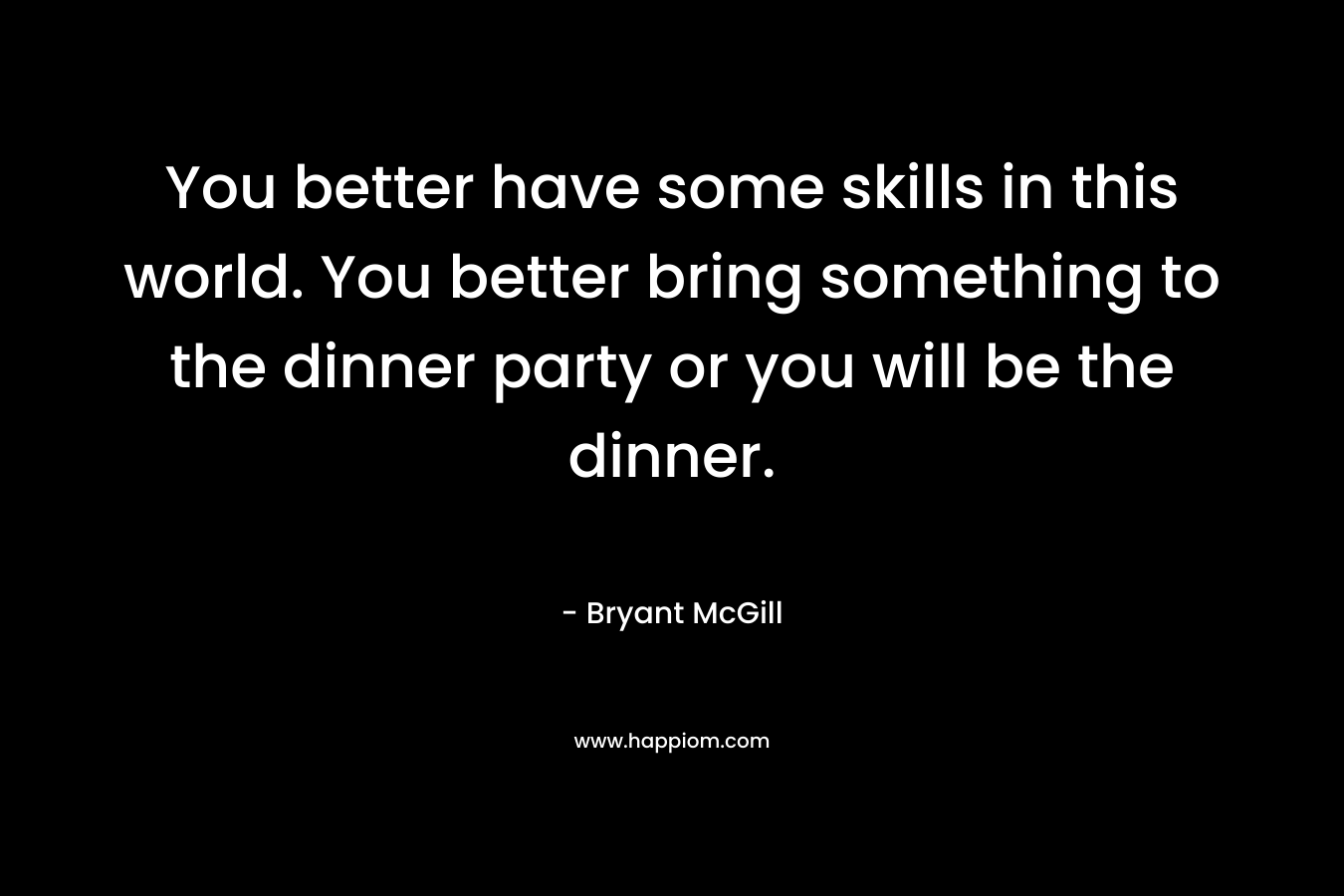 You better have some skills in this world. You better bring something to the dinner party or you will be the dinner. – Bryant McGill