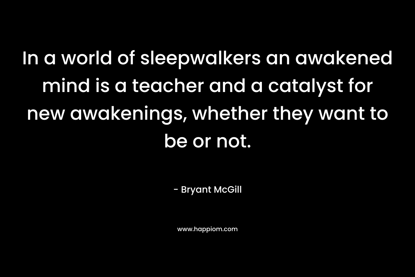 In a world of sleepwalkers an awakened mind is a teacher and a catalyst for new awakenings, whether they want to be or not. – Bryant McGill