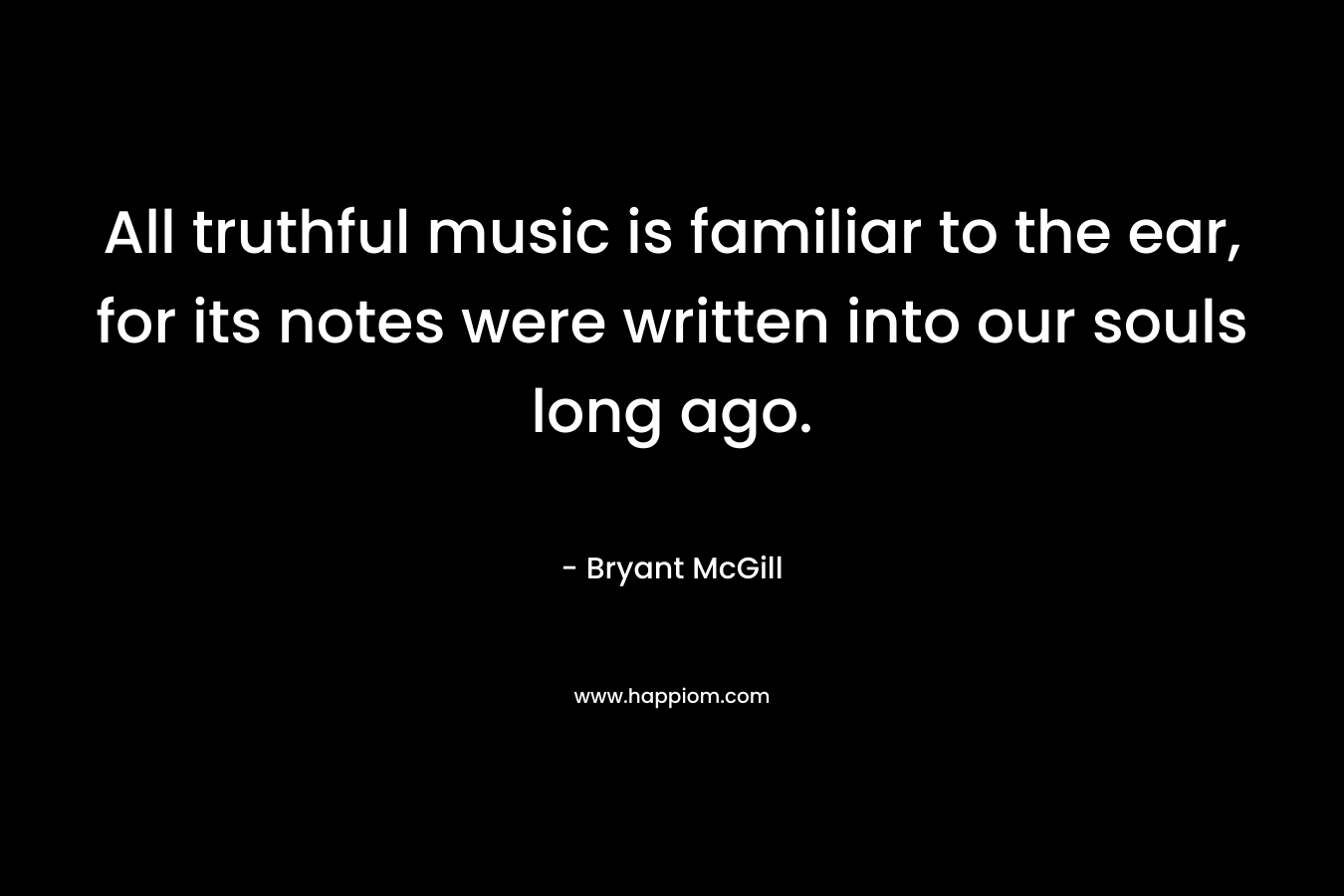 All truthful music is familiar to the ear, for its notes were written into our souls long ago. – Bryant McGill