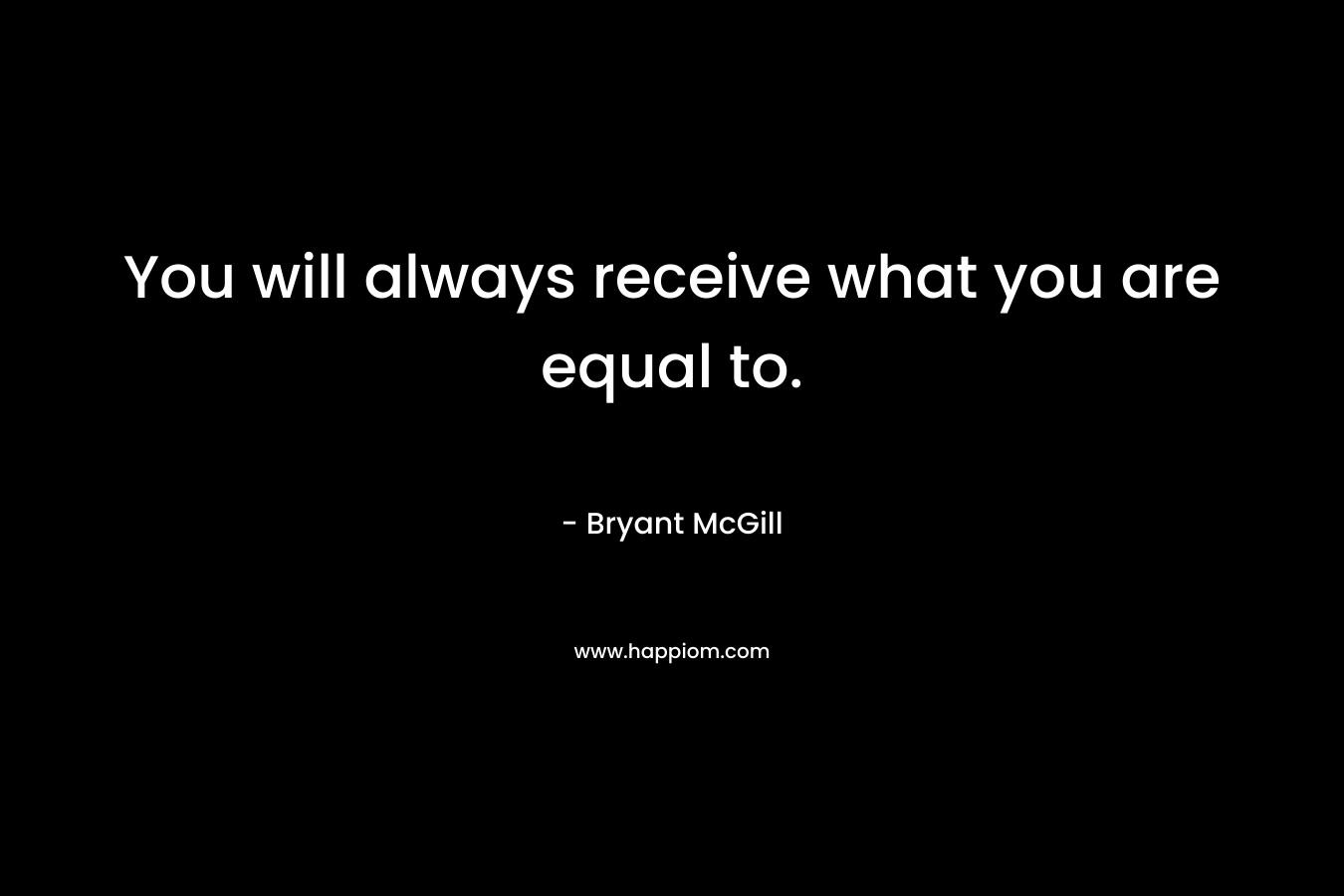 You will always receive what you are equal to.
