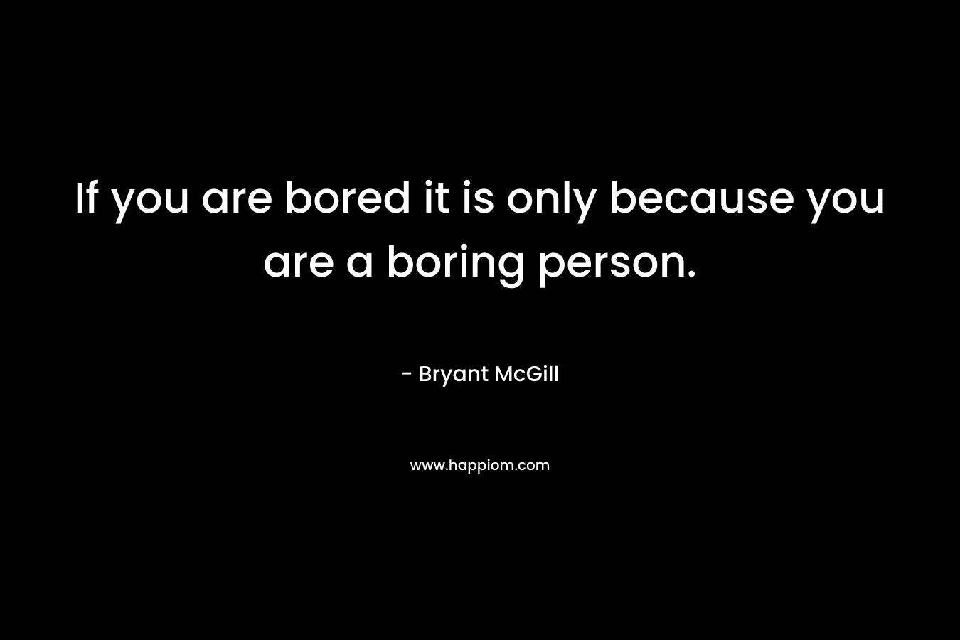 If you are bored it is only because you are a boring person.