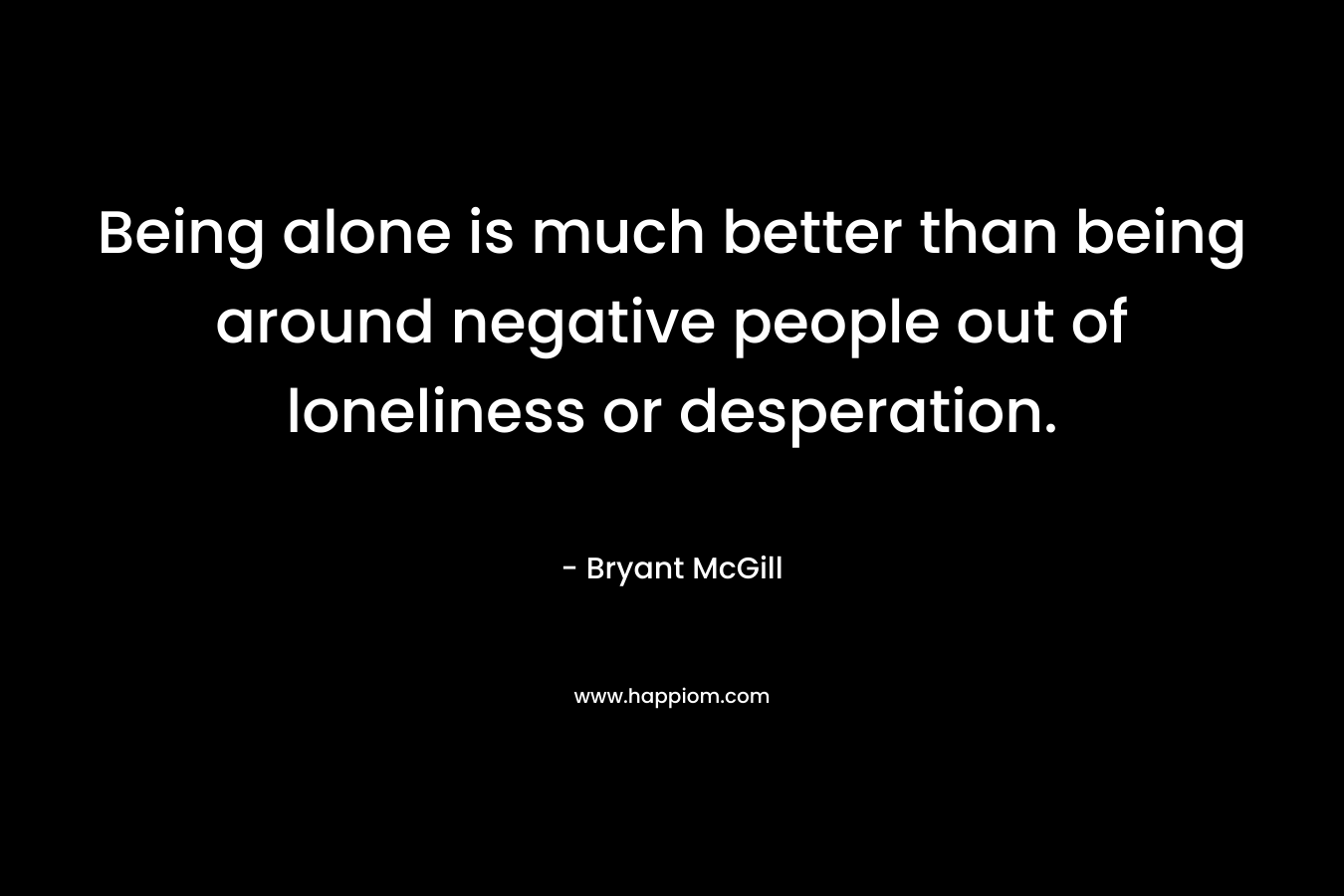 Being alone is much better than being around negative people out of loneliness or desperation. – Bryant McGill