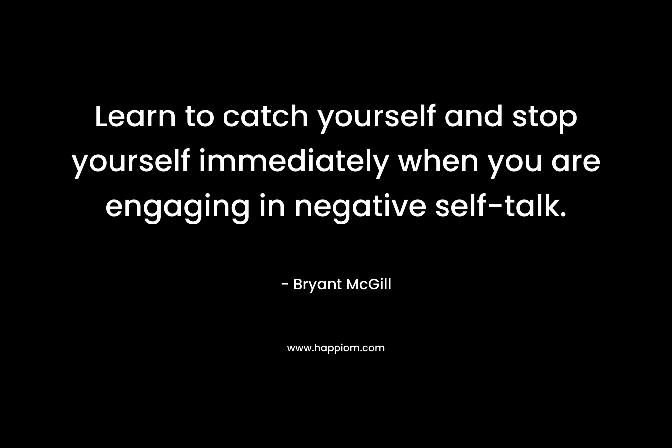 Learn to catch yourself and stop yourself immediately when you are engaging in negative self-talk. – Bryant McGill