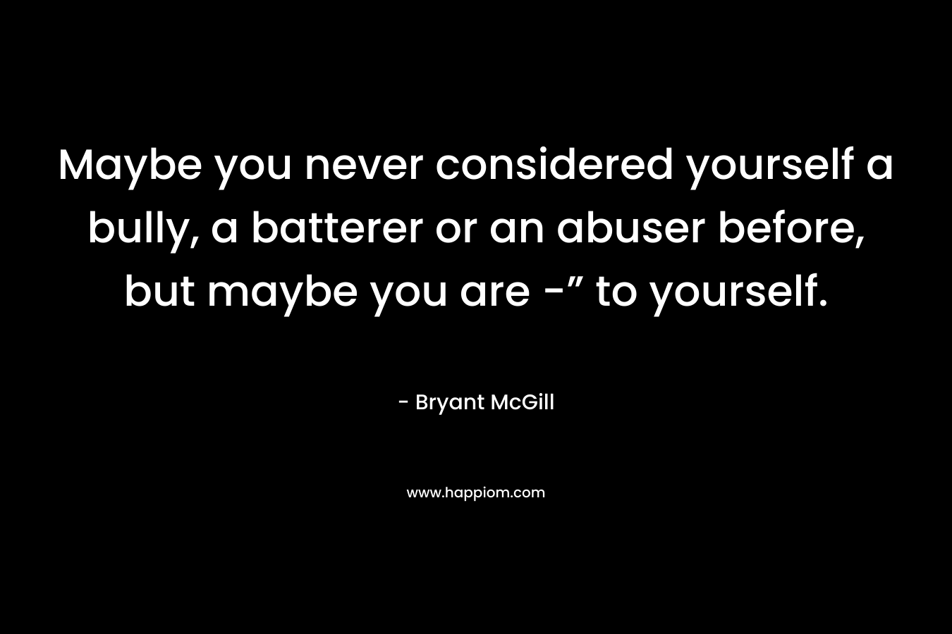 Maybe you never considered yourself a bully, a batterer or an abuser before, but maybe you are -” to yourself.