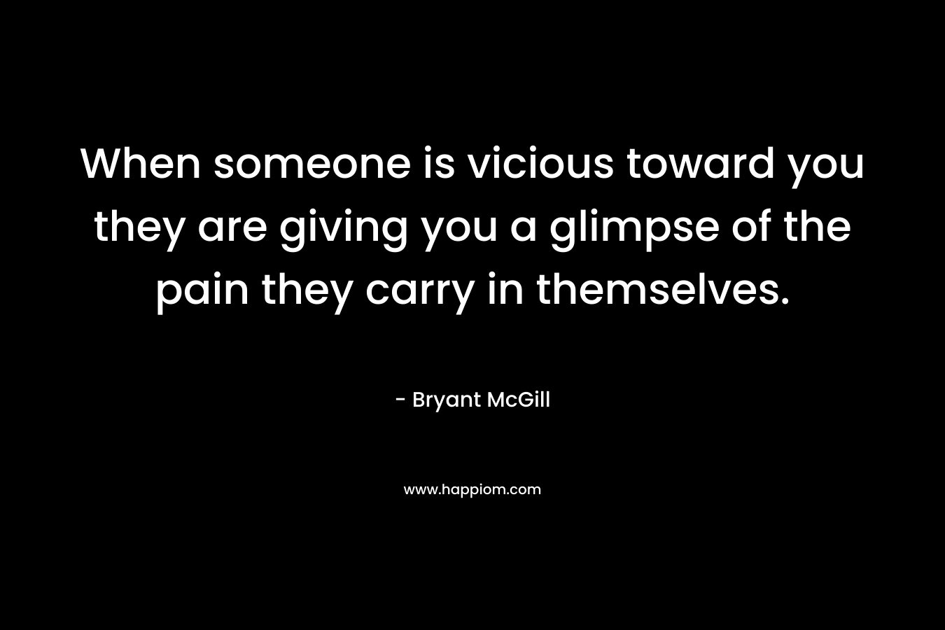 When someone is vicious toward you they are giving you a glimpse of the pain they carry in themselves.