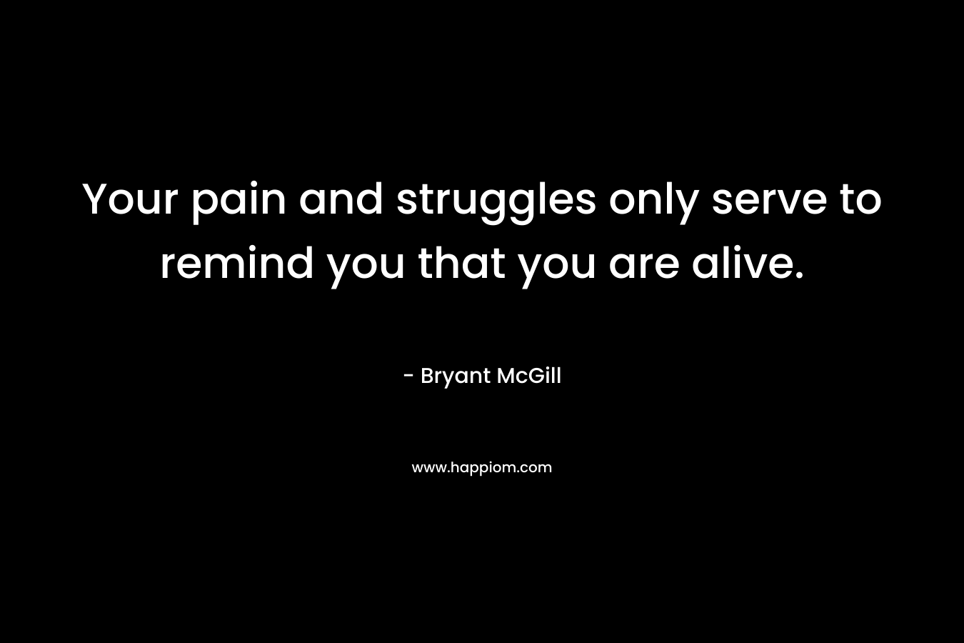 Your pain and struggles only serve to remind you that you are alive. – Bryant McGill