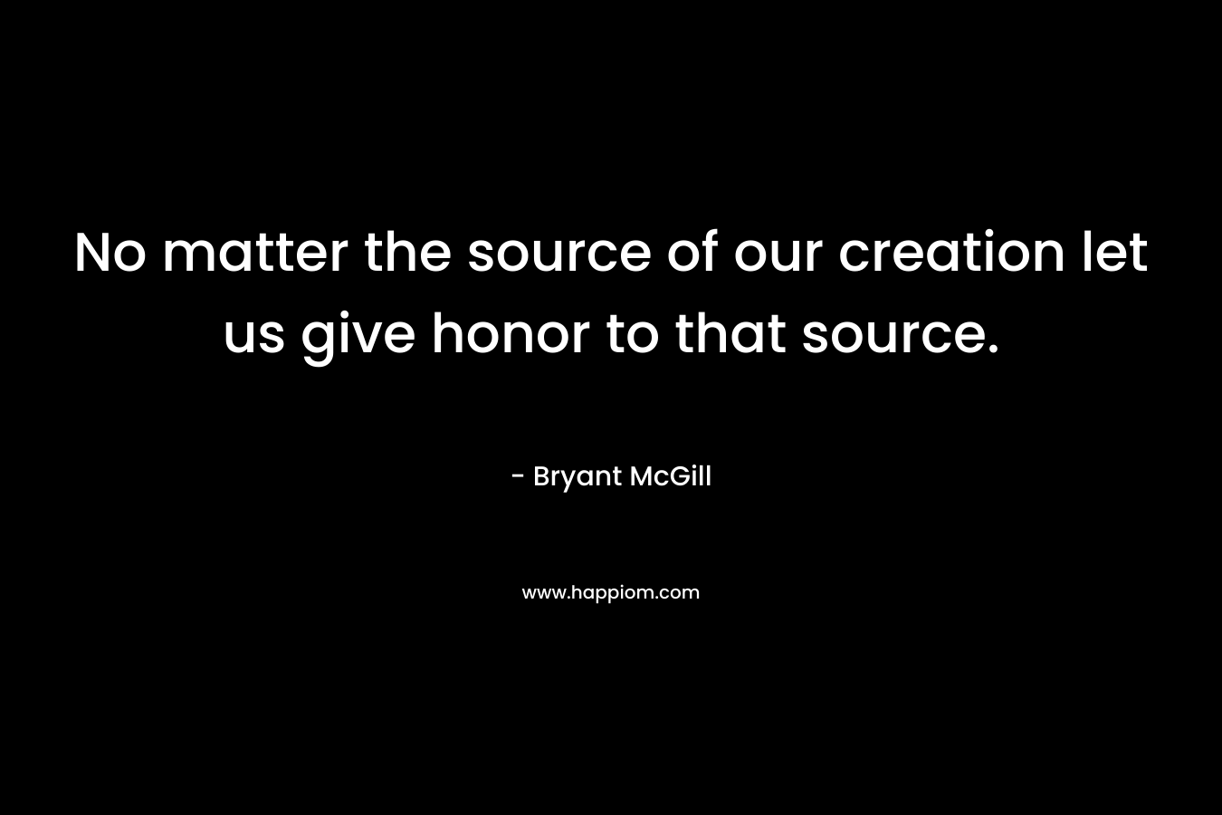 No matter the source of our creation let us give honor to that source.