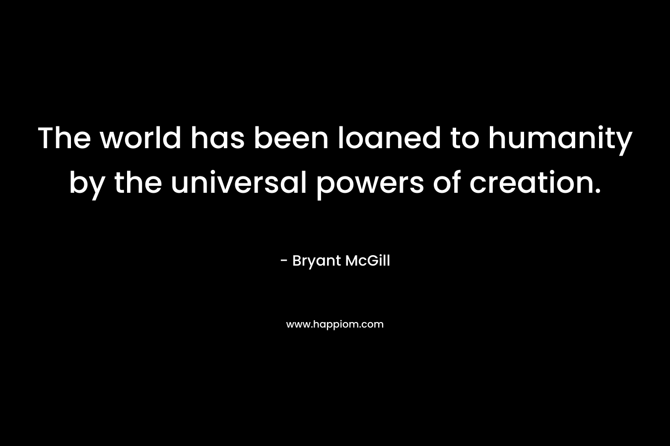 The world has been loaned to humanity by the universal powers of creation.