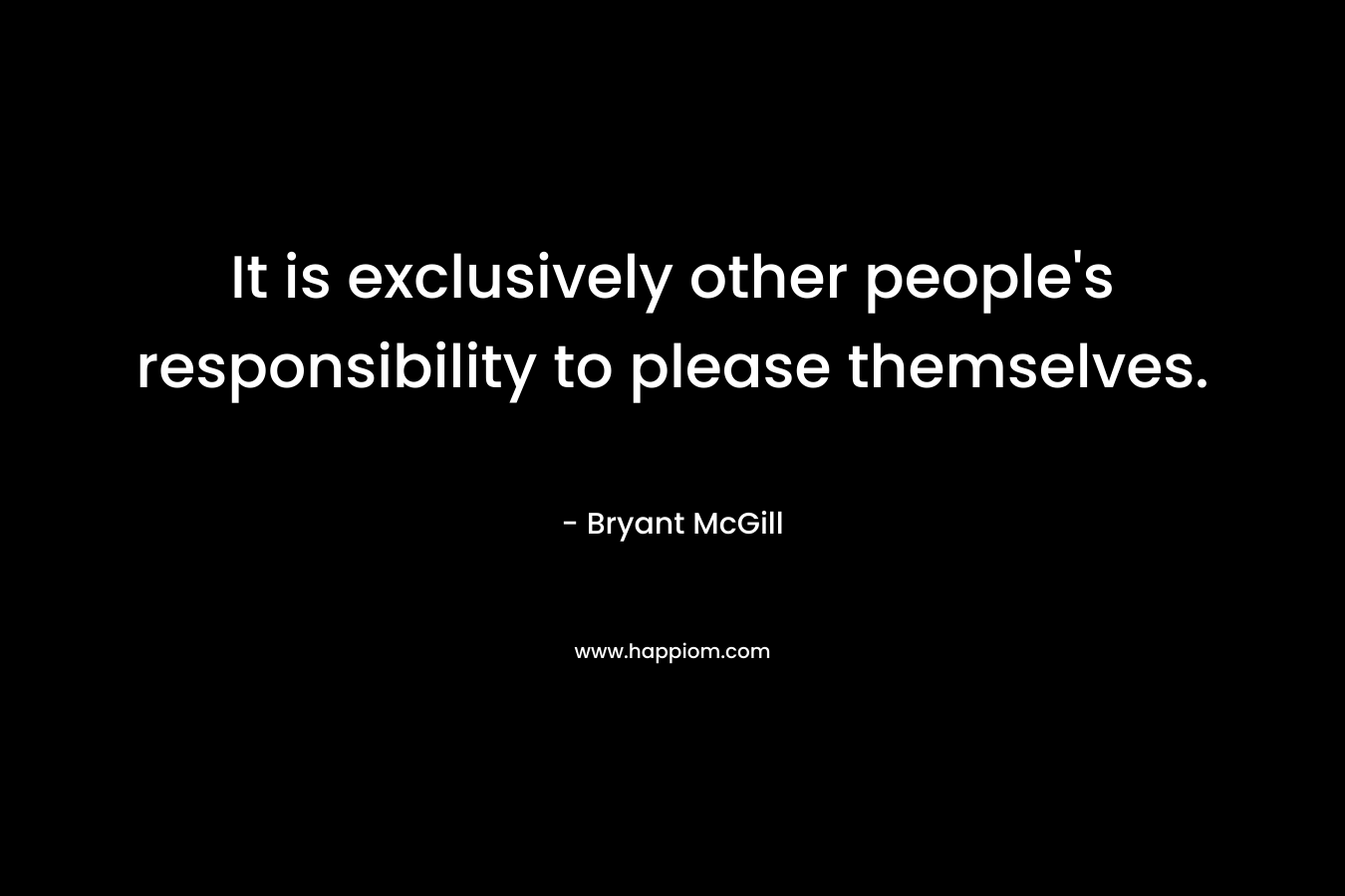 It is exclusively other people's responsibility to please themselves.