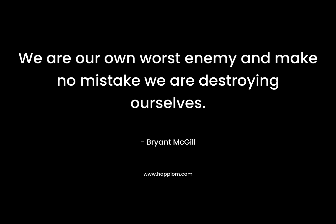 We are our own worst enemy and make no mistake we are destroying ourselves.