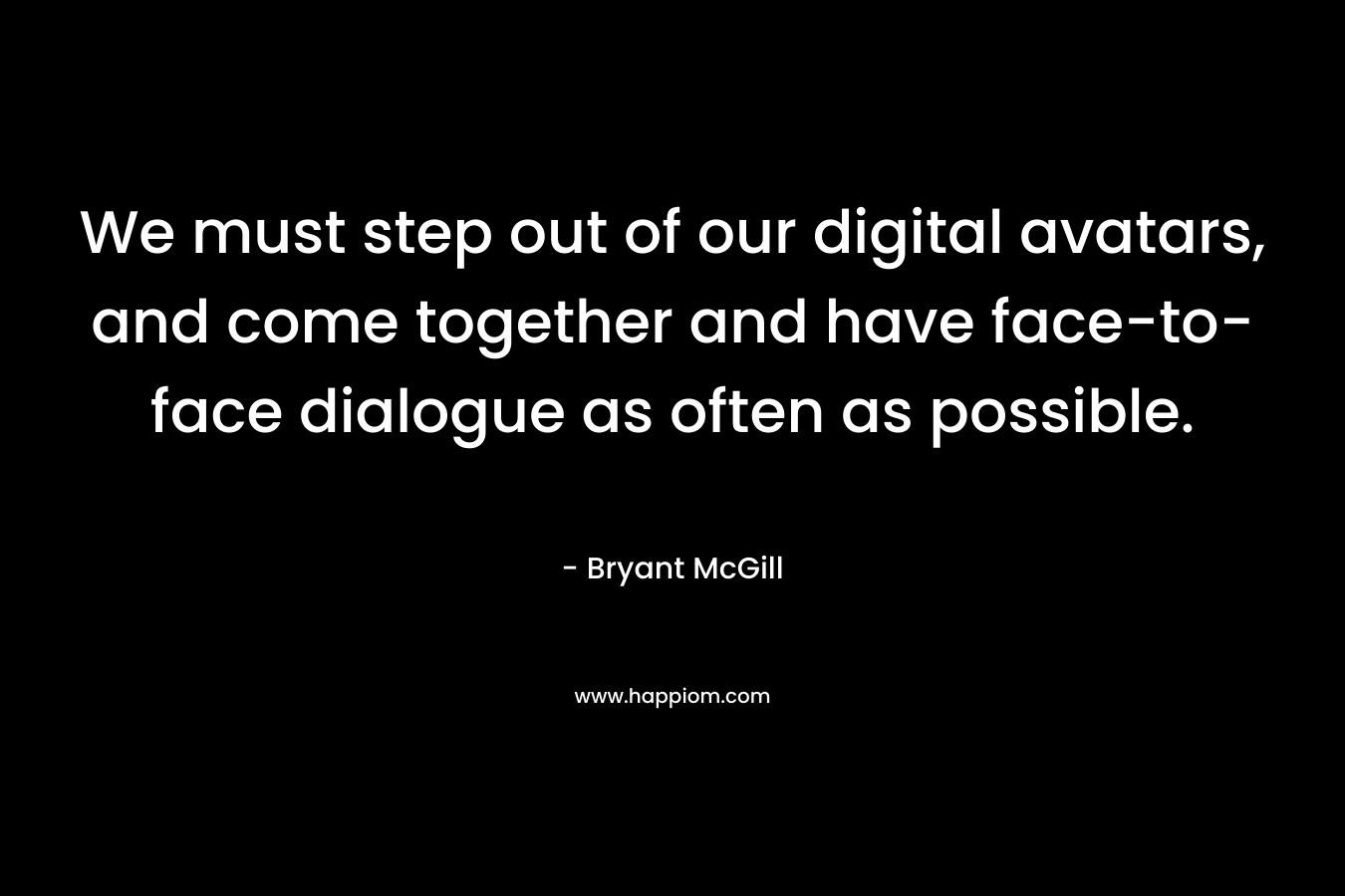 We must step out of our digital avatars, and come together and have face-to-face dialogue as often as possible. – Bryant McGill